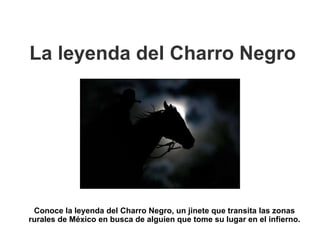 La leyenda del Charro Negro
Conoce la leyenda del Charro Negro, un jinete que transita las zonas
rurales de México en busca de alguien que tome su lugar en el infierno.
 