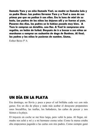 llamada Yara y un niño llamado Yoel, su madre se llamaba Lola y
su padre Óscar. Los padres llevaron Yara y a Yoel a casa de sus
primas por que no podían ir con ellos. Era la luna de miel de su
boda. Los padres de los niños los dejaron allí y se fueron al yate.
Pasaron dos días, los padres se lo habían pasado muy bien. A
Yara le compran un detallito, una flor. A Yoel le compraron otro
regalito, un balón de futbol. Después de ir a buscar a sus niños se
marcharon a comprar un cachorrito de dogo de Burdeos. Al final,
los padres y los niños le pusieron de nombre, Llama.
Esther Beiro 5º A
UN DÍA EN LA PLAYA
Era domingo, no llovía y poco a poco el sol brillaba cada vez con más
ganas. Era un día de playa y nada más acabar el desayuno preparamos
unos bocadillos, las toallas, los bañadores, las cañas de pescar y nos
fuimos a la playa.
El trayecto en coche se me hizo largo, pero valió la pena. Al llegar, mi
madre nos echó a mí y a mi hermano crema solar. Como la marea estaba
alta empezamos jugando a las cartas con mis padres. Como siempre ganó
 