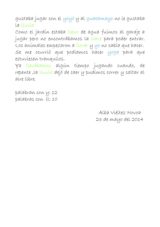 gustaba jugar con el yoyó y al guacamayo no le gustaba
la lluvia.
Como el jardín estaba lleno de agua fuimos al garaje a
jugar pero no encontrábamos la llave para poder entrar.
Los animales empezaron a llorar y yo no sabía que hacer.
Se me ocurrió que podiamos hacer yoga para que
estuviesen tranquilos.
Ya llevábamos algún tiempo jugando cuando, de
repente ,la lluvia dejó de caer y pudimos correr y saltar al
aire libre.
palabran con y: 12
palabras con ll: 10
Alba Viéitez Novoa
23 de mayo del 2014
 