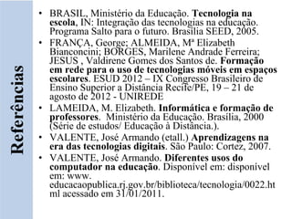 • BRASIL, Ministério da Educação. Tecnologia na
  escola, IN: Integração das tecnologias na educação.
  Programa Salto para o futuro. Brasília SEED, 2005.
• FRANÇA, George; ALMEIDA, Mª Elizabeth
  Bianconcini; BORGES, Marilene Andrade Ferreira;
  JESUS , Valdirene Gomes dos Santos de. Formação
  em rede para o uso de tecnologias móveis em espaços
  escolares. ESUD 2012 – IX Congresso Brasileiro de
  Ensino Superior a Distância Recife/PE, 19 – 21 de
  agosto de 2012 - UNIREDE
• LAMEIDA, M. Elizabeth. Informática e formação de
  professores. Ministério da Educação. Brasília, 2000
  (Série de estudos/ Educação à Distância.).
• VALENTE, José Armando (etall.) Aprendizagens na
  era das tecnologias digitais. São Paulo: Cortez, 2007.
• VALENTE, José Armando. Diferentes usos do
  computador na educação. Disponível em: disponível
  em: www.
  educacaopublica.rj.gov.br/biblioteca/tecnologia/0022.ht
  ml acessado em 31/01/2011.
 