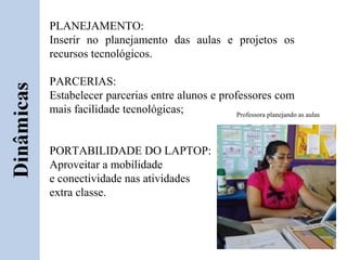 PLANEJAMENTO:
Inserir no planejamento das aulas e projetos os
recursos tecnológicos.

PARCERIAS:
Estabelecer parcerias entre alunos e professores com
mais facilidade tecnológicas;            Professora planejando as aulas




PORTABILIDADE DO LAPTOP:
Aproveitar a mobilidade
e conectividade nas atividades
extra classe.
 