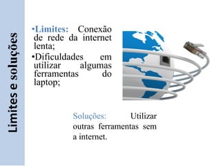 •Limites: Conexão
 de rede da internet
 lenta;
•Dificuldades    em
 utilizar    algumas
 ferramentas      do
 laptop;


          Soluções:       Utilizar
          outras ferramentas sem
          a internet.
 