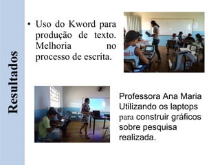 • Uso do Kword para
  produção de texto.
  Melhoria          no
  processo de escrita.



                         Professora Ana Maria
                         Utilizando os laptops
                         para construir gráficos
                         sobre pesquisa
                         realizada.
 