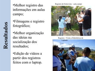 •Melhor registro das    Registro de Entrevista – aula campo


informações em aulas
campo;
•Filmagens e registro
fotográfico;
•Melhor organização
das ideias na              Registro - Visita a Hidrelétrica de
                               Lajeado
socialização dos
resultados;
•Edição de vídeos a
partir dos registros
feitos com o laptop.
 