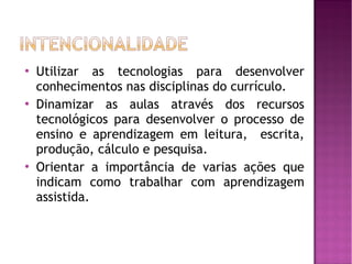    Utilizar as tecnologias para desenvolver
    conhecimentos nas disciplinas do currículo.
   Dinamizar as aulas através dos recursos
    tecnológicos para desenvolver o processo de
    ensino e aprendizagem em leitura, escrita,
    produção, cálculo e pesquisa.
   Orientar a importância de varias ações que
    indicam como trabalhar com aprendizagem
    assistida.
 