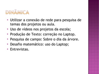    Utilizar a conexão de rede para pesquisa de
    temas dos projetos ou aula.
   Uso de vídeos nos projetos da escola;
   Produção de Texto: correção no Laptop.
   Pesquisa de campo: Sobre o dia da árvore.
   Desafio matemático: uso do Laptop;
   Entrevistas.
 