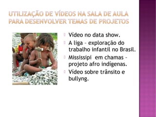    Vídeo no data show.
   A liga – exploração do
    trabalho infantil no Brasil.
   Mississipi em chamas –
    projeto afro indígenas.
   Vídeo sobre trânsito e
    bullyng.
 