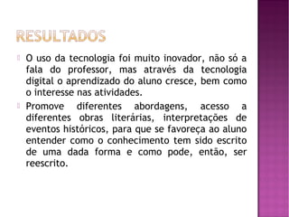    O uso da tecnologia foi muito inovador, não só a
    fala do professor, mas através da tecnologia
    digital o aprendizado do aluno cresce, bem como
    o interesse nas atividades.
   Promove diferentes abordagens, acesso a
    diferentes obras literárias, interpretações de
    eventos históricos, para que se favoreça ao aluno
    entender como o conhecimento tem sido escrito
    de uma dada forma e como pode, então, ser
    reescrito.
 