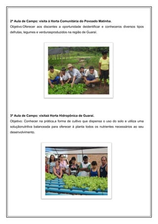 2ª Aula de Campo: visita à Horta Comunitária do Povoado Matinha.
Objetivo:Oferecer aos discentes a oportunidade deidentificar e conheceros diversos tipos
defrutas, legumes e verdurasproduzidos na região de Guaraí.




3ª Aula de Campo: visitaà Horta Hidropônica de Guaraí.
Objetivo: Conhecer na prática,a forma de cultivo que dispensa o uso do solo e utiliza uma
soluçãonutritiva balanceada para oferecer à planta todos os nutrientes necessários ao seu
desenvolvimento.
 