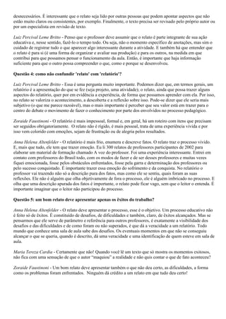 desnecessários. É interessante que o relato seja lido por outras pessoas que podem apontar aspectos que não
estão muito claros ou consistentes, por exemplo. Finalmente, o texto precisa ser revisado pelo próprio autor ou
por um especialista em revisão de texto.
Luiz Percival Leme Britto - Penso que o professor deve assumir que o relato é parte integrante de sua ação
educativa e, nesse sentido, fazê-lo o tempo todo. Ou seja, não o momento específico de anotações, mas sim o
cuidado de registrar tudo o que aparecer algo interessante durante a atividade. E também há que entender que
o relato é para si (é uma forma de organizar e avaliar sua produção) e para os outros, na medida em que
contribui para que possamos pensar o funcionamento da aula. Então, é importante que haja informação
suficiente para que o outro possa compreender o que, como e porque se desenvolveu.
Questão 4: como não confundir 'relato' com 'relatório'?
Luiz Percival Leme Britto - Essa é uma pergunta muito importante. Podemos dizer que, em termos gerais, um
relatório é a apresentação do que se fez (seja projeto, uma atividade); o relato, ainda que possa trazer alguns
aspectos do relatório, quer por em evidência a experiência, de forma que possamos aprender com ela. Por isso,
no relato se valoriza o acontecimento, a descoberta e a reflexão sobre isso. Pode-se dizer que ele seria mais
subjetivo (o que me parece razoável), mas o mais importante é perceber que seu valor está em trazer para o
centro do debate o movimento de fazer o conhecimento por parte dos envolvidos no processo pedagógico.
Zoraide Faustinoni - O relatório é mais impessoal, formal e, em geral, há um roteiro com itens que precisam
ser seguidos obrigatoriamente. O relato não é rígido, é mais pessoal, trata de uma experiência vivida e por
isso vem colorido com emoções, sejam de frustração ou de alegria pelos resultados.
Anna Helena Altenfelder - O relatório é mais frio, enumera e descreve fatos. O relato traz o processo vivido.
E, mais que tudo, ele tem que trazer emoção. Eu li 300 relatos de professores participantes de 2002 para
elaborar um material de formação chamado A voz do professor. Foi uma experiência interessante. Entrei em
contato com professores do Brasil todo, com os modos de fazer e de ser desses professores e muitas vezes
fiquei emocionada, fosse pelos obstáculos enfrentados, fosse pela garra e determinação dos professores ou
pelo sucesso conquistado. É importante trazer essa emoção do sofrimento e da conquista. No relatório o
professor vai trazendo não só a descrição pura dos fatos, mas como ele se sentiu, quais foram as suas
reflexões. Ele não é alguém que olha objetivamente de fora o processo, ele é alguém imbricado no processo. E
olha que uma descrição apurada dos fatos é importante, o relato pode ficar vago, sem que o leitor o entenda. É
importante imaginar que o leitor não participou do processo.
Questão 5: um bom relato deve apresentar apenas os êxitos do trabalho?
Anna Helena Altenfelder - O relato deve apresentar o processo, esse é o objetivo. Um processo educativo não
é feito só de êxitos. É constituído de desafios, de dificuldades e também, claro, de êxitos alcançados. Mas se
pensarmos que ele serve de parâmetro e referência para outros professores, é exatamente a visibilidade dos
desafios e das dificuldades e de como foram ou não superados, é que dá a veracidade a um relatório. Todo
mundo que conhece uma sala de aula sabe dos desafios. Os eventuais momentos em que não se conseguiu
alcançar o que se queria, quando é descrito, dá uma veracidade e uma identificação de quem esteve em sala de
aula.
Maria Tereza Cardia - Certamente que não! Quando você lê um texto que só mostra os momentos exitosos,
não fica com uma sensação de que o autor “maquiou” a realidade e não quis contar o que de fato aconteceu?
Zoraide Faustinoni - Um bom relato deve apresentar também o que não deu certo, as dificuldades, a forma
como os problemas foram enfrentados. Ninguém dá crédito a um relato em que tudo deu certo!

 