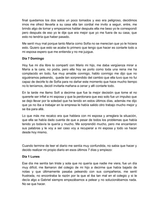 final quedamos los dos solos un poco tomados y eso era peligroso, decidimos
irnos me ofrecí llevarla a su casa ella tan cordial me invito a seguir, entre, me
brindo algo de tomar y empezamos hablar después ella me beso yo le correspondí
pero después de eso yo le dije que era mejor que yo me fuera de su casa, que
esto no tendría que haber pasado.

Me sentí muy mal porque tanto María como Sofía no se merecían que yo le hiciera
esto. Quiero que esto se acabe lo primero que tengo que hacer es contarle todo a
mi esposa espero que me entienda y no me juzgue.

Día 7 Domingo

Hoy fue mi día libre lo compartí con Mario mi hijo, me daba vergüenza mirar a
María a la cara, no podía, pero ella hoy se porto como toda una reina me ha
complacido en todo, fue muy amable conmigo, hablo conmigo me dijo que no
siguiéramos peleando, quede tan sorprendido del cambio que ella tuvo que no fui
capaz de decirle lo de Sofía para no dañar este momento que hace mucho tiempo
no lo teníamos, decidí invitarla mañana a cenar y allí contarle todo.

En la tarde me llamo Sofí a decirme que fue la mejor decisión que tome el no
quererle ser infiel a mi esposa y que la perdonara que eso solo fue un impulso que
se dejo llevar por la soledad que ha tenido en estos últimos días, además me dijo
que ya no iba a trabajar en la empresa le había salido otro trabajo mucho mejor y
se iba para allá.

Lo que más me recalco era que hablara con mi esposa y arreglara la situación,
que ella se había dado cuenta de que a pesar de todos los problemas que había
tenido yo todavía la quería y mucho. Me sorprendió mucho, pero me encantaron
sus palabras y le voy a ser caso voy a recuperar a mi esposa y todo va hacer
desde hoy mismo.



Cuando termine de leer el diario me sentía muy confundida, no sabia que hacer y
decido realizar mi propio diario en esos últimos 7 días y empiezo:

Día 1 Lunes

Ese día me sentía tan triste y sola que no quería que nadie me viera, fue un día
muy difícil, me llamaron del colegio de mi hijo a decirme que había bajado de
notas y que últimamente pasaba peleando con sus compañeros, me sentí
frustrada, no encontraba la razón por la que el iba tan mal en el colegio y si le
decía algo a Gabriel siempre empezábamos a pelear y no solucionábamos nada.
No se que hacer.
 