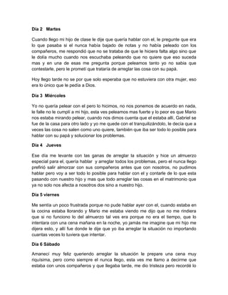 Día 2 Martes

Cuando llego mi hijo de clase le dije que quería hablar con el, le pregunte que era
lo que pasaba si el nunca había bajado de notas y no había peleado con los
compañeros, me respondió que no se trataba de que le hiciera falta algo sino que
le dolía mucho cuando nos escuchaba peleando que no quiere que eso suceda
mas y en una de esas me pregunta porque peleamos tanto yo no sabia que
contestarle, pero le prometí que trataría de arreglar las cosa con su papá.

Hoy llego tarde no se por que solo esperaba que no estuviera con otra mujer, eso
era lo único que le pedía a Dios.

Día 3 Miércoles

Yo no quería pelear con el pero lo hicimos, no nos ponemos de acuerdo en nada,
le falle no le cumplí a mi hijo, esta ves peleamos mas fuerte y lo peor es que Mario
nos estaba mirando pelear, cuando nos dimos cuenta que el estaba allí, Gabriel se
fue de la casa para otro lado y yo me quede con el tranquilizándolo, le decía que a
veces las cosa no salen como uno quiere, también que iba ser todo lo posible para
hablar con su papá y solucionar los problemas.

Día 4 Jueves

Ese día me levante con las ganas de arreglar la situación y hice un almuerzo
especial para el, quería hablar y arreglar todos los problemas, pero el nunca llego
prefirió salir almorzar con sus compañeros antes que con nosotros, no pudimos
hablar pero voy a ser todo lo posible para hablar con el y contarle de lo que esta
pasando con nuestro hijo y mas que todo arreglar las cosas en el matrimonio que
ya no solo nos afecta a nosotros dos sino a nuestro hijo.

Día 5 viernes

Me sentía un poco frustrada porque no pude hablar ayer con el, cuando estaba en
la cocina estaba llorando y Mario me estaba viendo me dijo que no me rindiera
que si no funciono lo del almuerzo tal ves era porque no era el tiempo, que lo
intentara con una cena mañana en la noche, yo jamás me imagine que mi hijo me
dijera esto, y allí fue donde le dije que yo iba arreglar la situación no importando
cuantas veces lo tuviera que intentar.

Día 6 Sábado

Amanecí muy feliz queriendo arreglar la situación le prepare una cena muy
riquísima, pero como siempre el nunca llego, esta ves me llamo a decirme que
estaba con unos compañeros y que llegaba tarde, me dio tristeza pero recordé lo
 