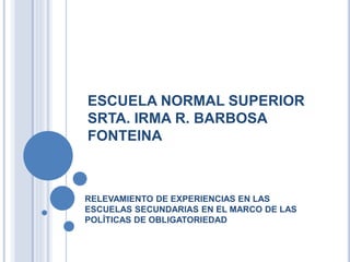 ESCUELA NORMAL SUPERIOR 
SRTA. IRMA R. BARBOSA 
FONTEINA 
RELEVAMIENTO DE EXPERIENCIAS EN LAS 
ESCUELAS SECUNDARIAS EN EL MARCO DE LAS 
POLÍTICAS DE OBLIGATORIEDAD 
 