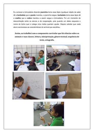 Eu comecei a brincadeira dizendo joaninha tome esse lápis (qualquer objeto da sala)
dê a borboleta que o pavão mandou, a joaninha segue, borboleta tome esse lápis dê
a coelha que a cobra mandou e assim segue a brincadeira. Foi um momento de
descontração entre os alunos e de cooperação, pois quando um deles esquecia o
nome do bicho que o colega virou todos queriam ajudar. Depois solicitei que cada
aluno escrevesse as características do animal que escolheu.
Assim, eu trabalhei com o componente curricular que foi ciências sobre os
animais e suas classes, leitura, interpretação, gênero textual, sequência de
texto, ortografia.
 