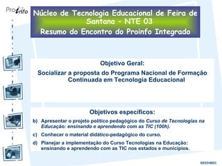 Objetivo Geral: Socializar a proposta do Programa Nacional de Formação Continuada em Tecnologia Educacional Objetivos específicos: Apresentar o projeto político pedagógico do  Curso de Tecnologias na Educação: ensinando e aprendendo com as TIC (100h). Conhecer o material didático-pedagógico do curso. Planejar a implementação do Curso Tecnologias na Educação: ensinando e aprendendo com as TIC nos estados e municípios. Núcleo de Tecnologia Educacional de Feira de Santana – NTE 03 Resumo do Encontro do Proinfo Integrado 