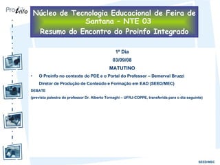1º Dia 03/09/08 MATUTINO O Proinfo no contexto do PDE e o Portal do Professor – Demerval Bruzzi Diretor de Produção de Conteúdo e Formação em EAD (SEED/MEC) DEBATE (prevista palestra do professor Dr. Alberto Tornaghi – UFRJ-COPPE, transferida para o dia seguinte) Núcleo de Tecnologia Educacional de Feira de Santana – NTE 03 Resumo do Encontro do Proinfo Integrado 