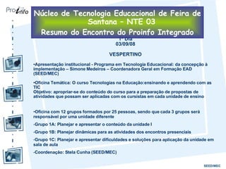 1º Dia 03/09/08 VESPERTINO Apresentação institucional - Programa em Tecnologia Educacional: da concepção à implementação – Simone Medeiros – Coordenadora Geral em Formação EAD (SEED/MEC) Oficina Temática: O curso Tecnologias na Educação:ensinando e aprendendo com as TIC Objetivo: apropriar-se do conteúdo do curso para a preparação de propostas de atividades que possam ser aplicadas com os cursistas em cada unidade de ensino Oficina com 12 grupos formados por 25 pessoas, sendo que cada 3 grupos será responsável por uma unidade diferente Grupo 1A: Planejar e apresentar o conteúdo da unidade I Grupo 1B: Planejar dinâmicas para as atividades dos encontros presenciais Grupo 1C: Planejar e apresentar dificuldades e soluções para aplicação da unidade em sala de aula Coordenação: Stela Cunha (SEED/MEC) Núcleo de Tecnologia Educacional de Feira de Santana – NTE 03 Resumo do Encontro do Proinfo Integrado 