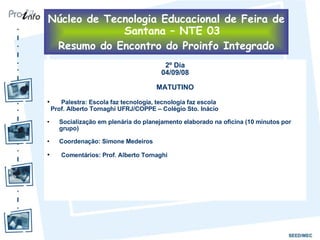 2º Dia 04/09/08 MATUTINO Palestra: Escola faz tecnologia, tecnologia faz escola  Prof. Alberto Tornaghi UFRJ/COPPE – Colégio Sto. Inácio Socialização em plenária do planejamento elaborado na oficina (10 minutos por grupo) Coordenação: Simone Medeiros Comentários: Prof. Alberto Tornaghi Núcleo de Tecnologia Educacional de Feira de Santana – NTE 03 Resumo do Encontro do Proinfo Integrado 