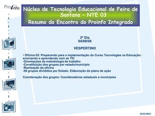 2º Dia 04/09/08 VESPERTINO Oficina 02: Preparando para a implementação do Curso Tecnologias na Educação: ensinando e aprendendo com as TIC Orientações da metodologia de trabalho Constituição dos grupos por estado/município Realização da oficina 09 grupos divididos por Estado. Elaboração do plano de ação Coordenação dos grupos: Coordenadores estaduais e munícipios Núcleo de Tecnologia Educacional de Feira de Santana – NTE 03 Resumo do Encontro do Proinfo Integrado 