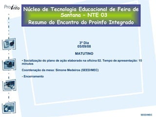 3º Dia 05/09/08 MATUTINO Socialização do plano de ação elaborado na oficina 02. Tempo de apresentação: 15 minutos Coordenação da mesa: Simone Medeiros (SEED/MEC) - Encerramento  Núcleo de Tecnologia Educacional de Feira de Santana – NTE 03 Resumo do Encontro do Proinfo Integrado 