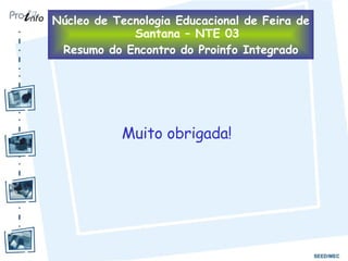 Muito obrigada! Núcleo de Tecnologia Educacional de Feira de Santana – NTE 03 Resumo do Encontro do Proinfo Integrado 