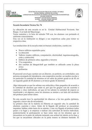 SECRETARIA DE EDUCACION PÚBLICA DEL ESTADO DE PUEBLA
                             ESCUELA NORMAL SUPERIOR DEL ESTADO
            LICENCIATURA EN EDUCACION SECUNDARIA CON ESPECIALIDAD EN MATEMÁTICAS
                                      SEGUNDO SEMESTRE
                              PROFESOR: GUSTAVO REYES SANDOVAL
                               ALUMNA: AZUCENA MENDEZ SANCHEZ
                                   CICLO ESCOLAR 2008-2009


Escuela Secundaria Técnica No. 74

La ubicación de esta escuela es en la Unidad Habitacional Fovissste, San
Roque. A un lado de Mayorazgo.
Turno matutino y la hora de entrada 7:00 a.m, los alumnos van portando el
uniforme correctamente.
Una ves en la institución se dirigen a sus respectivas aulas para tomar su
respectiva clase.

Las instalaciones de la escuela están en buenas condiciones, cuenta con:

   •   Nueve edificios repartidos para;
   •   La dirección
   •   Talleres (cuatro edificios, computación, electricidad, taquimecanografía,
       corte y confección)
   •   Edificio de primeros años, segundos y terceros
   •   Y la cooperativa
   •   dos canchas de básquet-boll que también es utilizado como la plaza
       cívica
   •   jardinerías

El personal con el que cuentan son un director, un prefecto, un controlador, una
persona encargada de intendencia, una cooperativa escolar, un medico escolar y
en particular la cantidad de alumnos en un salón de primer grado es de 43, en
un segundo grado de 45 alumnos y en tercer grado 32 alumnos.

Algo interesante es que los salones son reducidos o bien pequeños de acuerdo a
la cantidad de alumnos que están el, por que los grupos van de cuarenta a
cuarenta y cinco individuos, así que en los salones la cantidad de espacio es
insuficiente y en algunos casos los alumnos se sientan a un lado del escritorio
del profesor para tomar clases.

En esta escuela tuve la oportunidad de observar a los tres grados (primero,
segundo y tercer año de secundaria).
La primera clase de la materia en Historia en segundo año, la cantidad de
alumnos cuarenta y cinco. Antes de la llegada del profesor se encuentran
inquietos, hablan, están fuera de su asiento, y una vez llegado al profesor todos
pasan a su lugar y se empieza a realizar una actividad de lectura individual,
posteriormente la participación se hace notar mas en los alumnos que se
encuentran en la parte de enfrente teniendo una actitud de interés en la clase y
los que se encuentran ubicados en la parta trasera se distraen bastante. El
 