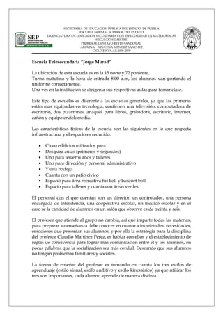 SECRETARIA DE EDUCACION PÚBLICA DEL ESTADO DE PUEBLA
ESCUELA NORMAL SUPERIOR DEL ESTADO
LICENCIATURA EN EDUCACION SECUNDARIA CON ESPECIALIDAD EN MATEMÁTICAS
SEGUNDO SEMESTRE
PROFESOR: GUSTAVO REYES SANDOVAL
ALUMNA: AZUCENA MENDEZ SANCHEZ
CICLO ESCOLAR 2008-2009
Escuela Telesecundaria “Jorge Murad”
La ubicación de esta escuela es en la 15 norte y 72 poniente.
Turno matutino y la hora de entrada 8:00 a.m, los alumnos van portando el
uniforme correctamente.
Una ves en la institución se dirigen a sus respectivas aulas para tomar clase.
Este tipo de escuelas es diferente a las escuelas generales, ya que las primeras
están mas equipadas en tecnología, contienen una televisión, computadora de
escritorio, dos pizarrones, anaquel para libros, grabadora, escritorio, internet,
cañón y equipo enciclomedia.
Las características físicas de la escuela son las siguientes en lo que respecta
infraestructura y el espacio es reducido:
• Cinco edificios utilizados para
• Dos para aulas (primeros y segundos)
• Uno para terceros años y talleres
• Uno para dirección y personal administrativo
• Y una bodega
• Cuanta con un patio cívico
• Espacio para área recreativa fut boll y básquet boll
• Espacio para talleres y cuanta con áreas verdes
El personal con el que cuentan son un director, un controlador, una persona
encargada de intendencia, una cooperativa escolar, un medico escolar y en el
caso se la cantidad de alumnos en un salón que observe es de treinta y seis.
El profesor que atiende al grupo no cambia, así que imparte todas las materias,
para preparar su enseñanza debe conocer en cuanto a inquietudes, necesidades,
emociones que presentan sus alumnos, y por ello la estrategia para la disciplina
del profesor Claudio Martínez Pérez, es hablar con ellos y el establecimiento de
reglas de convivencia para lograr mas comunicación entre el y los alumnos, en
pocas palabras que la socialización sea más cordial. Deseando que sus alumnos
no tengan problemas familiares y sociales.
La forma de enseñar del profesor es tomando en cuanta los tres estilos de
aprendizaje (estilo visual, estilo auditivo y estilo kinestésico) ya que utilizar los
tres son importantes, cada alumno aprende de manera distinta.
 