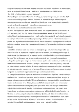 14
comprendía preguntas de los cuatro primeros cursos y la reválida del superior era un examen sobre
lo que se había dado durante quinto y sexto curso, una especie de selectividad vamos.
-Yo: ¿Cuál es la historia de tu paso por la escuela?
Manuel: Empecé la escuela en Navianos de la Vega, el pueblo en el que nací, con seis años. Se le
llamaba escuela rural por aquel entonces. Teníamos un maestro único que daba todo tipo de
asignaturas como escritura, lectura, matemáticas, historia, etc. (Ante la mención del maestro de
escuela rural, decido preguntarle a Manuel cómo eran esos docentes).
-Yo: ¿Cómo eran los maestros de las escuelas rurales?
-Manuel: Por lo general, o por lo menos el mío era así, muy estricto y aplicaba la máxima de “la
letra con sangre entra” (en este instante me quedo descolocada porque no sé el significado del
refrán, Manuel ve mi cara de desconcierto y me lo explica sin necesidad de que le haga la pregunta).
Es decir que utilizaban la violencia física para castigar al niño que no se sabía la lección o que se
portaba mal. Algún niño recibió autenticas palizas pero en esa época a ningún padre se le ocurría ni
de broma cuestionar la autoridad y los métodos del maestro. (Tras la explicación Manuel retoma su
historia).
Como libro de texto se usaba una especie de enciclopedia que contenía la materia que había que
estudiar de todas las asignaturas. Me parece que solo era ese libro, que era muy grueso, el que se
usaba en todo el periodo de primaria. A los nueve años mis padres decidieron enviarme junto a mi
hermano Teo, un año mayor que yo, a la escuela preparatoria para el seminario, que estaba en
Astorga. En aquella época aunque los padres quisiesen que los niños estudiasen, no era habitual que
una familia de ambiente rural mandara a sus hijos a estudiar fuera. Pero mis padres, y sobre todo
mi madre, siempre tuvieron la ilusión de que sus hijos llegasen a ser algo en la vida, y por mi parte
me apetecía emprender esa etapa con mi hermano, del que no me separaba nunca, aunque al mismo
tiempo iba un poco temeroso porque no sabía que nos íbamos a encontrar.
En Astorga vivíamos en una especie de pensión con la familia que la regentaba. Teníamos derecho a
una habitación, y la mujer del dueño nos hacia la comida. En la escuela preparatoria se daban la
mismas asignaturas que en primaria. Allí estuve hasta los once años que, también con mi hermano,
ingresé en el seminario de La Bañeza, donde estudié hasta los catorce años. Los estudios en el
seminario no estaban bien homologados por lo que al pasar al instituto tuve que repetir un año.
Así empecé segundo curso de bachiller elemental en el instituto de Astorga con catorce años.
Recuerdo que las asignaturas que mejor se me daban eran la Historia, las Ciencias Naturales y la
Química, es curioso porque la asignatura era Física y Química, y la física me costaba aprobarla
mientras que en la parte de química tenía muy buenos resultados. Las Matemáticas se me daban
horrible pero al final siempre las aprobaba. Y así termine el bachiller elemental y empecé el
superior. Después hice la reválida de quinto y sexto curso y la aprobé también.
 