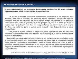 Texto do Sermão de Santo António
O primeiro relato escrito que se conhece do Sermão de Santo António aos peixes consta na
Legenda Rigaldina1, do século XIV, exposto da seguinte forma:
 
Se, porém, os homens, dotados de entendimento, desprezavam a sua pregação, Deus
mostrava, com sinais e prodígios, por meio dos animais irracionais, que ela era digna de
veneração. Um dia, nos arredores de Pádua, alguns hereges desprezaram a sua palavra e
escarneceram dela. António aproximou-se do rio, que passava perto e de forma que todas as
pessoas presentes pudessem ouvir disse aos hereges: «Porque vos mostrais indignos da palavra
de Deus, vou voltar-me para os peixes, para confundir mais fulgurantemente a vossa
incredulidade». 
Com fervor de espírito começou a pregar aos peixes, referindo os dons que Deus lhes
concedera: como os tinha criado, como lhes dera a pureza das águas, e como os alimentava sem
precisarem de trabalhar.
A estas palavras, os peixes começaram a ajuntar-se e a aproximar-se dele, levantando acima
da água parte do corpo, a olhar atentamente para ele e a abrir a boca. E, enquanto aprouve ao
Santo falar-lhes, escutaram-no atentamente, como se fossem dotados de razão, e não se
afastaram sem que primeiro recebessem a sua bênção. Aquele que tornou as aves atentas à
pregação de São Francisco foi o mesmo que reuniu os peixes e os tornou atentos à pregação de
seu filho António.
In Fontes Franciscanas III – Santo António de Lisboa, Braga, Editorial Franciscana, 1998, Vol. III, p. 40 
1

A Legenda Rigaldina é um dos textos hagiográficos sobre a vida e a taumaturgia de Santo António.

 