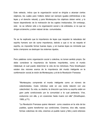 Este extracto, indica que la organización social va dirigida a alcanzar ciertos
objetivos, los cuales para Voltaire deben ser siempre iguales (refiriéndose a las
leyes y el derecho natural), y para Montesquieu los objetivos deben variar, y lo
hacen dependiendo de la motivación de los sujetos involucrados. Sin embargo,
esto no se refieren sólo a la organización social o de entidades, si no que se
dirigen al derecho y orden natural de las comunidades.
Ya se ha explicado que la importancia de leyes que respeten la naturaleza del
espíritu humano son de suma importancia, debido a que si no se respeta el
espíritu, es imposible formar buenas leyes, y sin buenas leyes es inminente que
tarde o temprano se destruyan los sistemas injustos.
Pero palabras como organización social o colectiva, no toman sentido propio. Se
debe considerar la importancia de factores importantes, como el mundo
intelectual, el cual puede determinar la vida de los individuos. Para Groethuysen
existen dos visiones acerca de la importancia del mundo inteligente en la
conformación social, la visión de Montesquieu y el de la Revolución Francesa:
"Montesquieu comprende el mundo inteligente como un número de
colectividades. Cada individuo está en una cierta relación con una
colectividad. Su vida, su destino, la dirección que toma su espíritu están en
gran parte condicionado por la comunidad a la cual pertenece. Vive,
evoluciona con ella, y en ocasiones hasta muere con ella" (Groethuysen,
1989, p.71).
"La Revolución Francesa quiere intervenir como creadora en la vida de los
pueblos, quiere transformar sus condiciones. Creemos, dice ella, nuevas
formas colectivas de vida, creemos un pueblo nuevo y feliz y será entonces
 