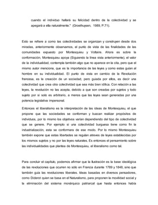 cuando el individuo hallará su felicidad dentro de la colectividad y se
apegará a ella naturalmente." (Groethuysen, 1989, P.71).
Esto se refiere a como las colectividades se organizan y construyen desde dos
miradas, anteriormente observamos, el punto de vista de las finalidades de las
comunidades expuesto por Montesquieu y Voltaire. Ahora es sobre la
conformación, Montesquieu apoya (Siguiendo la línea vista anteriormente), el valor
de la individualidad, contempla también algo que no aparece en la cita, pero que el
mismo autor menciona, que es la importancia de las leyes y como estas guían al
hombre en su individualidad. El punto de vista en cambio de la Revolución
francesa, es la creación de un sociedad, pero guiada por ellos, es decir una
colectividad que crea otra colectividad que sea más bien idílica. Con relación a las
leyes, la revolución no las acepta, debido a que son creadas por sujetos y todo
sujeto por si solo es arbitrario, a menos que las leyes sean generadas por una
potencia legislativa impersonal.
Entonces el liberalismo es la interpretación de las ideas de Montesquieu, el que
propone que las sociedades se conforman y buscan realizar propósitos de
individuos, por lo mismo los objetivos varían dependiendo del tipo de colectividad
que se genere. Por ejemplo si una colectividad burguesa tiene como fin la
industrialización, esta se conformara de ese modo. Por lo mismo Montesquieu
también expone que estas libertades se regulan atreves de leyes establecidas por
los mismos sujetos y no por las leyes naturales. Es entonces el pensamiento sobre
las individualidades que plantea de Montesquieu, el liberalismo como tal.
Para concluir el capítulo, podemos afirmar que la Ilustración es la base ideológica
de las revoluciones que ocurren no sólo en Francia durante 1789 y 1848, sino que
también guía las revoluciones liberales. Ideas basadas en diversos pensadores,
como Diderot quien se basa en el Naturalismo, para proponen la movilidad social y
la eliminación del sistema monárquico patriarcal que hasta entonces había
 