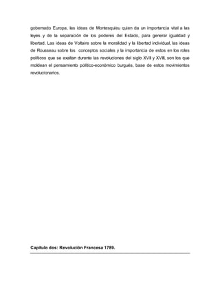 gobernado Europa, las ideas de Montesquieu quien da un importancia vital a las
leyes y de la separación de los poderes del Estado, para generar igualdad y
libertad. Las ideas de Voltaire sobre la moralidad y la libertad individual, las ideas
de Rousseau sobre los conceptos sociales y la importancia de estos en los roles
políticos que se exaltan durante las revoluciones del siglo XVII y XVIII, son los que
moldean el pensamiento político-económico burgués, base de estos movimientos
revolucionarios.
Capitulo dos: Revolución Francesa 1789.
 