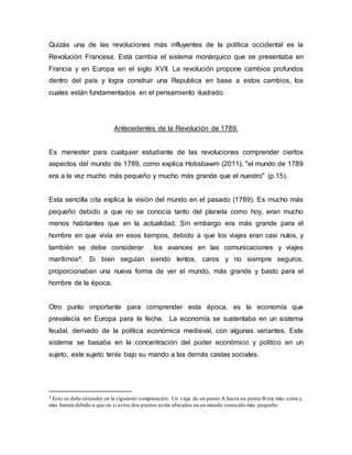 Quizás una de las revoluciones más influyentes de la política occidental es la
Revolución Francesa. Está cambia el sistema monárquico que se presentaba en
Francia y en Europa en el siglo XVII. La revolución propone cambios profundos
dentro del país y logra construir una Republica en base a estos cambios, los
cuales están fundamentados en el pensamiento ilustrado.
Antecedentes de la Revolución de 1789.
Es menester para cualquier estudiante de las revoluciones comprender ciertos
aspectos del mundo de 1789, como explica Hobsbawm (2011), "el mundo de 1789
era a la vez mucho más pequeño y mucho más grande que el nuestro" (p.15).
Esta sencilla cita explica la visión del mundo en el pasado (1789). Es mucho más
pequeño debido a que no se conocía tanto del planeta como hoy, eran mucho
menos habitantes que en la actualidad. Sin embargo era más grande para el
hombre en que vivía en esos tiempos, debido a que los viajes eran casi nulos, y
también se debe considerar los avances en las comunicaciones y viajes
marítimos4. Si bien seguían siendo lentos, caros y no siempre seguros,
proporcionaban una nueva forma de ver el mundo, más grande y basto para el
hombre de la época.
Otro punto importante para comprender esta época, es la economía que
prevalecía en Europa para la fecha. La economía se sustentaba en un sistema
feudal, derivado de la política económica medieval, con algunas variantes. Este
sistema se basaba en la concentración del poder económico y político en un
sujeto, este sujeto tenía bajo su mando a las demás castas sociales.
4 Esto se debe entender en la siguiente comparación: Un viaje de un punto A hasta un punto B era más corta y
más barata debido a que en si estos dos puntos están ubicados en un mundo conocido más pequeño.
 