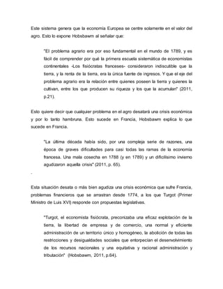 Este sistema genera que la economía Europea se centre solamente en el valor del
agro. Esto lo expone Hobsbawm al señalar que:
"El problema agrario era por eso fundamental en el mundo de 1789, y es
fácil de comprender por qué la primera escuela sistemática de economistas
continentales -Los fisiócratas franceses- consideraron indiscutible que la
tierra, y la renta de la tierra, era la única fuente de ingresos. Y que el eje del
problema agrario era la relación entre quienes poseen la tierra y quienes la
cultivan, entre los que producen su riqueza y los que la acumulan" (2011,
p.21).
Esto quiere decir que cualquier problema en el agro desatará una crisis económica
y por lo tanto hambruna. Esto sucede en Francia, Hobsbawm explica lo que
sucede en Francia.
"La última década había sido, por una compleja serie de razones, una
época de graves dificultades para casi todas las ramas de la economía
francesa. Una mala cosecha en 1788 (y en 1789) y un dificilísimo invierno
agudizaron aquella crisis" (2011, p. 65).
.
Esta situación desata o más bien agudiza una crisis económica que sufre Francia,
problemas financieros que se arrastran desde 1774, a los que Turgot (Primer
Ministro de Luis XVI) responde con propuestas legislativas.
"Turgot, el economista fisiócrata, preconizaba una eficaz explotación de la
tierra, la libertad de empresa y de comercio, una normal y eficiente
administración de un territorio único y homogéneo, la abolición de todas las
restricciones y desigualdades sociales que entorpecían el desenvolvimiento
de los recursos nacionales y una equitativa y racional administración y
tributación" (Hobsbawm, 2011, p.64).
 