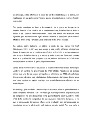 Sin embargo, estas reformas y a pesar de ser bien recibidas por la corona, son
inaplicables en una país como Francia, que se organiza bajo un régimen feudal y
estamental.
Otro punto importante en tanto a la economía, es la guerra en la que se ve
envuelta Francia. Este conflicto es la independencia de Estados Unidos, Francia
apoya a las colonias norteamericanas, "había que tomar una revancha sobre
Inglaterra que, desde hacía un siglo, vencía a Francia, la despojaba y la humillaba"
(Madelin, 2004, p.16). Para esto utiliza el dinero de las arcas fiscales.
"La victoria sobre Inglaterra se obtuvo a costa de una banca rota final"
(Hobsbawm, 2011, p. 66). Así que acorde a esta visión, el factor principal que
desata la revolución es el problema económico, sobre todo el apoyo económico
que se da a Estados Unidos, y la sequia y malas cosechas. Estas dos razones
llevan a la quiebra del país, porque a que las políticas y sistemas económicos no
son capaces de sustentar el gasto propio del Estado.
Dentro de la misma visión de causas de la revolución tenemos la tesis de Georges
Lefebvre, en su libro "El gran Pánico de 1789" (1986). Postula que es correcto
afirmar que una de las causas principales es el invierno de 1788, el cual afecta
directamente a la clase baja y trabajadora de las ciudades francesas, debido a que
esta clase percibía un sueldo muy bajo, que se veía fuertemente afectado por las
alzas del pan.
Sin embargo, por otro lado, Lefebvre niega la supuesta pobreza generalizada en la
clase campesina francesa, "En 1789 había ya muchos pequeños propietarios; que
los campesinos no eran tan pobres como querían hacerlo creer" (Lefebvre, 1986,
p.13). Esto cambia la perspectiva de una revolución netamente burguesa, si no,
que el componente del campo influye en la revolución, con consecuencias tan
importantes como la eliminación del sistema agrario feudal. Por otra parte el
 