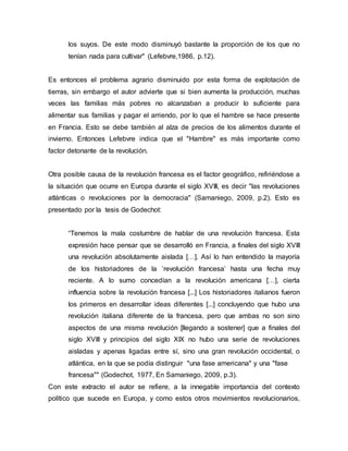 los suyos. De este modo disminuyó bastante la proporción de los que no
tenían nada para cultivar" (Lefebvre,1986, p.12).
Es entonces el problema agrario disminuido por esta forma de explotación de
tierras, sin embargo el autor advierte que si bien aumenta la producción, muchas
veces las familias más pobres no alcanzaban a producir lo suficiente para
alimentar sus familias y pagar el arriendo, por lo que el hambre se hace presente
en Francia. Esto se debe también al alza de precios de los alimentos durante el
invierno. Entonces Lefebvre indica que el "Hambre" es más importante como
factor detonante de la revolución.
Otra posible causa de la revolución francesa es el factor geográfico, refiriéndose a
la situación que ocurre en Europa durante el siglo XVIIl, es decir "las revoluciones
atlánticas o revoluciones por la democracia" (Samaniego, 2009, p.2). Esto es
presentado por la tesis de Godechot:
“Tenemos la mala costumbre de hablar de una revolución francesa. Esta
expresión hace pensar que se desarrolló en Francia, a finales del siglo XVIII
una revolución absolutamente aislada […]. Así lo han entendido la mayoría
de los historiadores de la ’revolución francesa’ hasta una fecha muy
reciente. A lo sumo concedían a la revolución americana […], cierta
influencia sobre la revolución francesa [...] Los historiadores italianos fueron
los primeros en desarrollar ideas diferentes [...] concluyendo que hubo una
revolución italiana diferente de la francesa, pero que ambas no son sino
aspectos de una misma revolución [llegando a sostener] que a finales del
siglo XVIII y principios del siglo XIX no hubo una serie de revoluciones
aisladas y apenas ligadas entre sí, sino una gran revolución occidental, o
atlántica, en la que se podía distinguir "una fase americana" y una "fase
francesa"" (Godechot, 1977, En Samaniego, 2009, p.3).
Con este extracto el autor se refiere, a la innegable importancia del contexto
político que sucede en Europa, y como estos otros movimientos revolucionarios,
 