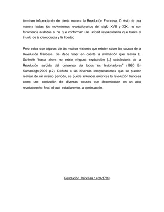 terminan influenciando de cierta manera la Revolución Francesa. O visto de otra
manera todas los movimientos revolucionarios del siglo XVIII y XIX, no son
fenómenos aislados si no que conforman una unidad revolucionaria que busca el
triunfo de la democracia y la libertad
Pero estas son algunas de las muchas visiones que existen sobre las causas de la
Revolución francesa. Se debe tener en cuenta la afirmación que realiza E.
Schimith “hasta ahora no existe ninguna explicación [...] satisfactoria de la
Revolución surgida del consenso de todos los historiadores” (1980 En
Samaniego,2009 p.2). Debido a las diversas interpretaciones que se pueden
realizar de un mismo período, se puede entender entonces la revolución francesa
como una conjunción de diversas causas que desembocan en un acto
revolucionario final, el cual estudiaremos a continuación.
Revolución francesa 1789-1799
 