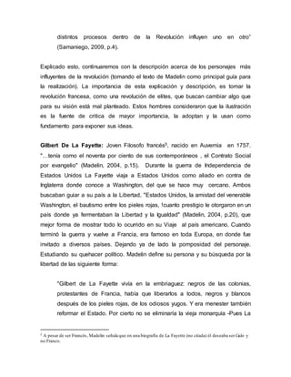 distintos procesos dentro de la Revolución influyen uno en otro”
(Samaniego, 2009, p.4).
Explicado esto, continuaremos con la descripción acerca de los personajes más
influyentes de la revolución (tomando el texto de Madelin como principal guía para
la realización). La importancia de esta explicación y descripción, es tomar la
revolución francesa, como una revolución de elites, que buscan cambiar algo que
para su visión está mal planteado. Estos hombres consideraron que la ilustración
es la fuente de critica de mayor importancia, la adoptan y la usan como
fundamento para exponer sus ideas.
Gilbert De La Fayette: Joven Filosofo francés5, nacido en Auvernia en 1757.
"…tenía como el noventa por ciento de sus contemporáneos , el Contrato Social
por evangelio" (Madelin, 2004, p.15). Durante la guerra de Independencia de
Estados Unidos La Fayette viaja a Estados Unidos como aliado en contra de
Inglaterra donde conoce a Washington, del que se hace muy cercano. Ambos
buscaban guiar a su país a la Libertad, "Estados Unidos, la amistad del venerable
Washington, el bautismo entre los pieles rojas, !cuanto prestigio le otorgaron en un
país donde ya fermentaban la Libertad y la Igualdad" (Madelin, 2004, p.20), que
mejor forma de mostrar todo lo ocurrido en su Viaje al país americano. Cuando
terminó la guerra y vuelve a Francia, era famoso en toda Europa, en donde fue
invitado a diversos países. Dejando ya de lado la pomposidad del personaje.
Estudiando su quehacer político. Madelin define su persona y su búsqueda por la
libertad de las siguiente forma:
"Gilbert de La Fayette vivía en la embriaguez: negros de las colonias,
protestantes de Francia, había que liberarlos a todos, negros y blancos
después de los pieles rojas, de los odiosos yugos. Y era menester también
reformar el Estado. Por cierto no se eliminaría la vieja monarquía -Pues La
5 A pesar de ser Francés, Madelin señala que en una biografía de La Fayette (no citada) él deseaba ser Galo y
no Franco.
 