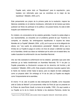 Fayette será, sobre todo un "Republicano" para la exportación-, pero
bastaba con reformarla para que se convirtiera en la mejor de las
repúblicas." (Madelin, 2004, p.21).
Este pensamiento era propio de la primera parte de la revolución, mejorar las
falencias existentes en el sistema monárquico, reformarlo de tal manera que todos
pudiesen ser libres de participar en la política o de poseer bienes. Es este el afán
burgués que estudiaremos luego.
Es invitado a la convocatoria de los estados generales. Cuando la castas eligen a
sus representantes, se encuentra con el problema general de que "Auvernia no
comparte, en absoluto, las embriagueces republicanas ni siquiera las ideas
liberales de La Fayette" (Madelin, 2004, p.22), por lo que se ve en la obligación de
aliarse con "una suerte de aristocratismo persistente". Madelin afirma que la
timidez de La Fayette le juega en contra a la hora de actuar o defender sus ideas
en la Asamblea, donde sus ideas se inclinaban por la unión con el estado llano, los
cuales buscaban la conformación de una Asamblea Nacional.
Una vez más avanzada la conformación de los estados generales (que para este
entonces ya se había transformado en Asamblea Nacional). "El 11 de julio La
Fayette presentaba su Declaración europea de los derechos del hombre y del
ciudadano" (Madelin, 2004, p.24). Este proyecto ambicioso buscaba superar todo
lo hecho de manera similar hasta la época, pero es dejado de lado catalogado
como un proyecto débil. Sin embargo el 14 de de Julio La Fayette era elegido
como Vicepresidente de la asamblea.
El mismo 14 de Julio el pueblo se alza destruyendo la Bastilla, como respuesta
ante la Caída de Necker6 y el cercamiento militar de París (lo que se presenta en
la Pintura de Jean-Pierre Houël, La toma de la bastilla, 1789 ). Es aquí cuando a
La Fayette se le da la misión de felicitar a los electores Parisinos, donde fue
6 Según la tesis de Furet y Richet, este suceso marca la segunda revolución denominada parisina.
 