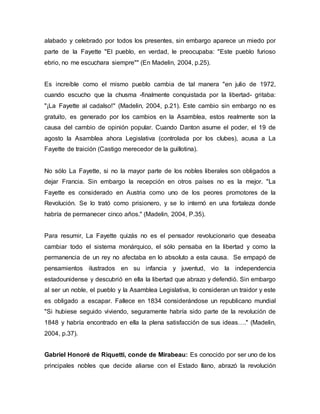 alabado y celebrado por todos los presentes, sin embargo aparece un miedo por
parte de la Fayette "El pueblo, en verdad, le preocupaba: "Este pueblo furioso
ebrio, no me escuchara siempre"" (En Madelin, 2004, p.25).
Es increíble como el mismo pueblo cambia de tal manera "en julio de 1972,
cuando escucho que la chusma -finalmente conquistada por la libertad- gritaba:
"¡La Fayette al cadalso!" (Madelin, 2004, p.21). Este cambio sin embargo no es
gratuito, es generado por los cambios en la Asamblea, estos realmente son la
causa del cambio de opinión popular. Cuando Danton asume el poder, el 19 de
agosto la Asamblea ahora Legislativa (controlada por los clubes), acusa a La
Fayette de traición (Castigo merecedor de la guillotina).
No sólo La Fayette, si no la mayor parte de los nobles liberales son obligados a
dejar Francia. Sin embargo la recepción en otros países no es la mejor. "La
Fayette es considerado en Austria como uno de los peores promotores de la
Revolución. Se lo trató como prisionero, y se lo internó en una fortaleza donde
habría de permanecer cinco años." (Madelin, 2004, P.35).
Para resumir, La Fayette quizás no es el pensador revolucionario que deseaba
cambiar todo el sistema monárquico, el sólo pensaba en la libertad y como la
permanencia de un rey no afectaba en lo absoluto a esta causa. Se empapó de
pensamientos ilustrados en su infancia y juventud, vio la independencia
estadounidense y descubrió en ella la libertad que abrazo y defendió. Sin embargo
al ser un noble, el pueblo y la Asamblea Legislativa, lo consideran un traidor y este
es obligado a escapar. Fallece en 1834 considerándose un republicano mundial
"Si hubiese seguido viviendo, seguramente habría sido parte de la revolución de
1848 y habría encontrado en ella la plena satisfacción de sus ideas…." (Madelin,
2004, p.37).
Gabriel Honoré de Riquetti, conde de Mirabeau: Es conocido por ser uno de los
principales nobles que decide aliarse con el Estado llano, abrazó la revolución
 