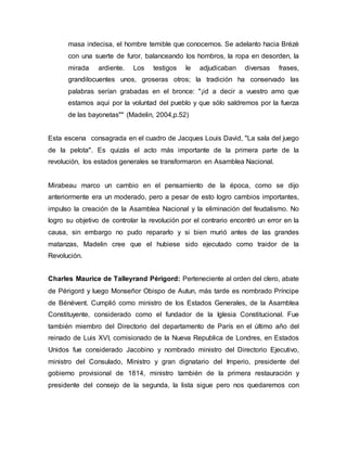masa indecisa, el hombre temible que conocemos. Se adelanto hacia Brézé
con una suerte de furor, balanceando los hombros, la ropa en desorden, la
mirada ardiente. Los testigos le adjudicaban diversas frases,
grandilocuentes unos, groseras otros; la tradición ha conservado las
palabras serían grabadas en el bronce: "¡id a decir a vuestro amo que
estamos aquí por la voluntad del pueblo y que sólo saldremos por la fuerza
de las bayonetas"" (Madelin, 2004,p.52)
Esta escena consagrada en el cuadro de Jacques Louis David, "La sala del juego
de la pelota". Es quizás el acto más importante de la primera parte de la
revolución, los estados generales se transformaron en Asamblea Nacional.
Mirabeau marco un cambio en el pensamiento de la época, como se dijo
anteriormente era un moderado, pero a pesar de esto logro cambios importantes,
impulso la creación de la Asamblea Nacional y la eliminación del feudalismo. No
logro su objetivo de controlar la revolución por el contrario encontró un error en la
causa, sin embargo no pudo repararlo y si bien murió antes de las grandes
matanzas, Madelin cree que el hubiese sido ejecutado como traidor de la
Revolución.
Charles Maurice de Talleyrand Périgord: Perteneciente al orden del clero, abate
de Périgord y luego Monseñor Obispo de Autun, más tarde es nombrado Príncipe
de Bénévent. Cumplió como ministro de los Estados Generales, de la Asamblea
Constituyente, considerado como el fundador de la Iglesia Constitucional. Fue
también miembro del Directorio del departamento de París en el último año del
reinado de Luis XVI, comisionado de la Nueva Republica de Londres, en Estados
Unidos fue considerado Jacobino y nombrado ministro del Directorio Ejecutivo,
ministro del Consulado, Ministro y gran dignatario del Imperio, presidente del
gobierno provisional de 1814, ministro también de la primera restauración y
presidente del consejo de la segunda, la lista sigue pero nos quedaremos con
 
