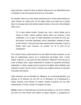 estas funciones, cumplió 50 años de labores publicas pero nos detendremos junto
con Madelin en las tres de estos 50 años de su vida pública.
Es menester indicar que como obispo pertenecía (como se dijo anteriormente) a la
casta Clerical, los cuales junto con los nobles tenían mas poder que el estado
llano. Sin embargo este orden también estaba dividido en dos así lo indica Madelin
(2004, p.81).
"Sí, el clero estaba dividido. Sucedió que, más o menos hábiles que el
obispo de Autun, muchos prelados habían tenido que renunciar a toda
candidatura y, en su lugar, se había presentado una banda de curas que,
tras apartar a sus jefes espirituales, venía a representar, mandato en mano,
al clero francés. Y esa parte del orden clerical parecía dispuesta a unirse al
Estado Llano para consumar, de acuerdo con él, la ruina de los
privilegiados".
Por lo tanto la típica unidad clerical de la que hablan los textos escolares, es una
falta de entendimiento acerca de la conformación del Estado Llano o tercer
Estado. Entonces ¿a qué parte del clero pertenecía Talleyrand? Pues del que se
uniría al Estado Llano. Apoyo fuertemente la iniciativa de supresión del Diezmo
eclesiástico, e incluso impulso que los recursos de la Iglesia fueran utilizados para
subsanar la banca rota de Francia. Fomento que la Iglesia francesa no estuviese
al mandato del Vaticano.
Cabe mencionar que el personaje de Talleyrand, es un personaje llamativo, que
participo en el Gobierno de Luis XVI, en La Revolución, en la Restauración y
finalizo sirviendo como Ministro de exterior durante el gobierno de Luis XVIII,
representando a Francia, durante el Congreso de Viena.
Danton: Nace en Champaña bajo una familia acomodada, es uno de los ministros
que lucho con más esmero para destruir el antiguo régimen, su popularidad es
 
