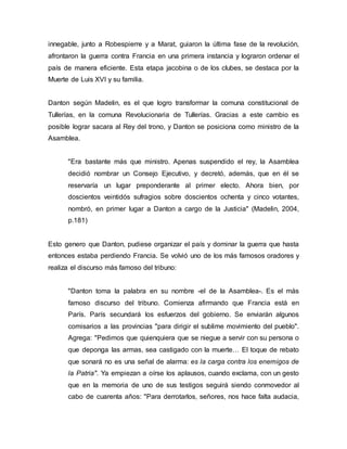 innegable, junto a Robespierre y a Marat, guiaron la última fase de la revolución,
afrontaron la guerra contra Francia en una primera instancia y lograron ordenar el
país de manera eficiente. Esta etapa jacobina o de los clubes, se destaca por la
Muerte de Luis XVI y su familia.
Danton según Madelin, es el que logro transformar la comuna constitucional de
Tullerías, en la comuna Revolucionaria de Tullerías. Gracias a este cambio es
posible lograr sacara al Rey del trono, y Danton se posiciona como ministro de la
Asamblea.
"Era bastante más que ministro. Apenas suspendido el rey, la Asamblea
decidió nombrar un Consejo Ejecutivo, y decretó, además, que en él se
reservaría un lugar preponderante al primer electo. Ahora bien, por
doscientos veintidós sufragios sobre doscientos ochenta y cinco votantes,
nombró, en primer lugar a Danton a cargo de la Justicia" (Madelin, 2004,
p.181)
Esto genero que Danton, pudiese organizar el país y dominar la guerra que hasta
entonces estaba perdiendo Francia. Se volvió uno de los más famosos oradores y
realiza el discurso más famoso del tribuno:
"Danton toma la palabra en su nombre -el de la Asamblea-. Es el más
famoso discurso del tribuno. Comienza afirmando que Francia está en
París. París secundará los esfuerzos del gobierno. Se enviarán algunos
comisarios a las provincias "para dirigir el sublime movimiento del pueblo".
Agrega: "Pedimos que quienquiera que se niegue a servir con su persona o
que deponga las armas, sea castigado con la muerte… El toque de rebato
que sonará no es una señal de alarma: es la carga contra los enemigos de
la Patria". Ya empiezan a oírse los aplausos, cuando exclama, con un gesto
que en la memoria de uno de sus testigos seguirá siendo conmovedor al
cabo de cuarenta años: "Para derrotarlos, señores, nos hace falta audacia,
 
