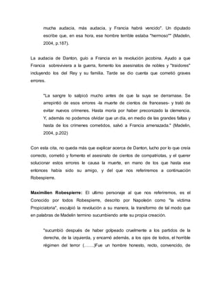 mucha audacia, más audacia, y Francia habrá vencido". Un diputado
escribe que, en esa hora, ese hombre terrible estaba "hermoso"" (Madelin,
2004, p.187).
La audacia de Danton, guío a Francia en la revolución jacobina. Ayudo a que
Francia sobreviviera a la guerra, fomento los asesinatos de nobles y "traidores"
incluyendo los del Rey y su familia. Tarde se dio cuenta que cometió graves
errores.
"La sangre lo salpicó mucho antes de que la suya se derramase. Se
arrepintió de esos errores -la muerte de cientos de franceses- y trató de
evitar nuevos crímenes. Hasta moría por haber preconizado la clemencia.
Y, además no podemos olvidar que un día, en medio de las grandes faltas y
hasta de los crímenes cometidos, salvó a Francia amenazada." (Madelin,
2004, p.202)
Con esta cita, no queda más que explicar acerca de Danton, lucho por lo que creía
correcto, cometió y fomento el asesinato de cientos de compatriotas, y el querer
solucionar estos errores le causa la muerte, en mano de los que hasta ese
entonces había sido su amigo, y del que nos referiremos a continuación
Robespierre.
Maximilien Robespierre: El ultimo personaje al que nos referiremos, es el
Conocido por todos Robespierre, descrito por Napoleón como "la víctima
Propiciatoria", esculpió la revolución a su manera, la transformo de tal modo que
en palabras de Madelin termino sucumbiendo ante su propia creación.
"sucumbió después de haber golpeado cruelmente a los partidos de la
derecha, de la izquierda, y encarnó además, a los ojos de todos, el horrible
régimen del terror (…….)Fue un hombre honesto, recto, convencido, de
 