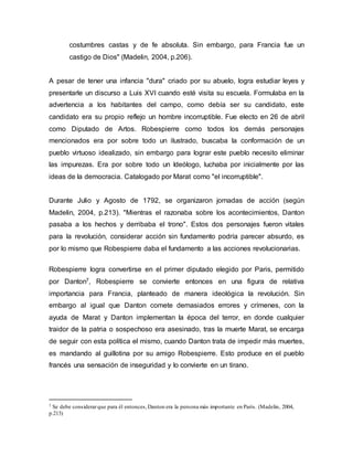 costumbres castas y de fe absoluta. Sin embargo, para Francia fue un
castigo de Dios" (Madelin, 2004, p.206).
A pesar de tener una infancia "dura" criado por su abuelo, logra estudiar leyes y
presentarle un discurso a Luis XVI cuando esté visita su escuela. Formulaba en la
advertencia a los habitantes del campo, como debía ser su candidato, este
candidato era su propio reflejo un hombre incorruptible. Fue electo en 26 de abril
como Diputado de Artos. Robespierre como todos los demás personajes
mencionados era por sobre todo un ilustrado, buscaba la conformación de un
pueblo virtuoso idealizado, sin embargo para lograr este pueblo necesito eliminar
las impurezas. Era por sobre todo un Ideólogo, luchaba por inicialmente por las
ideas de la democracia. Catalogado por Marat como "el incorruptible".
Durante Julio y Agosto de 1792, se organizaron jornadas de acción (según
Madelin, 2004, p.213). "Mientras el razonaba sobre los acontecimientos, Danton
pasaba a los hechos y derribaba el trono". Estos dos personajes fueron vitales
para la revolución, considerar acción sin fundamento podría parecer absurdo, es
por lo mismo que Robespierre daba el fundamento a las acciones revolucionarias.
Robespierre logra convertirse en el primer diputado elegido por Paris, permitido
por Danton7, Robespierre se convierte entonces en una figura de relativa
importancia para Francia, planteado de manera ideológica la revolución. Sin
embargo al igual que Danton comete demasiados errores y crímenes, con la
ayuda de Marat y Danton implementan la época del terror, en donde cualquier
traidor de la patria o sospechoso era asesinado, tras la muerte Marat, se encarga
de seguir con esta política el mismo, cuando Danton trata de impedir más muertes,
es mandando al guillotina por su amigo Robespierre. Esto produce en el pueblo
francés una sensación de inseguridad y lo convierte en un tirano.
7 Se debe considerarque para él entonces,Danton era la persona más importante en París. (Madelin, 2004,
p.213)
 