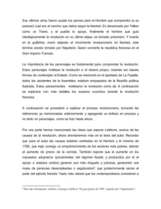 Sus últimos años fueron quizás los peores para el Hombre que comprendió (a su
parecer) cual era el camino que debía seguir la libertad. Es denunciado por Tallien
como un Tirano, y el pueblo lo apoyo, finalmente el hombre que guía
ideológicamente la revolución en su última etapa, es tomado prisionero. Y muerto
en la guillotina, murió dejando el movimiento revolucionario en libertad, este
termina siendo tomado por Napoleón. Quien convierte la republica francesa en el
Gran Imperio Francés.
La importancia de los personajes es fundamental para comprender la revolución.
Estos personajes moldean la revolución a el ideario propio, creando así nuevas
formas de contemplar el Estado. Como se mencionó en el apartado de La Fayette,
todos los asistentes de la Asamblea, estaban empapados de la filosofía política
ilustrada. Estos pensamientos moldearon la revolución como tal. A continuación
se explicara con más detalles los sucesos ocurridos durante la revolución
francesa.
A continuación se procederá a explicar el proceso revolucionario, tomando las
referencias ya mencionadas anteriormente y agregando un énfasis en proceso y
no tanto en personajes, como se hizo hasta ahora.
Por una parte hemos mencionado las ideas que expone Lefebvre, acerca de las
causas de la revolución, ahora ahondaremos más en la tesis del autor. Recordar
que para el autor las causas estaban centradas en el Hambre y el invierno de
1788, que trajo consigo un empobrecimiento de los sectores más pobres, debido
al aumento de precio de la comida. También expone que el aumento en los
impuestos aduaneros (provenientes del régimen feudal, y producidos por la el
apoyo a estados unidos) generan aun más disgusto y pobreza, generando una
masa de personas desempleadas o vagabundos8, que posteriormente serian el
parte del ejército francés "nada más natural que los contemporáneos consideren a
8 Para más información referirse a Georges Lefebvre "El gran pánico de 1789" capitulo dos "Vagabundos".
 