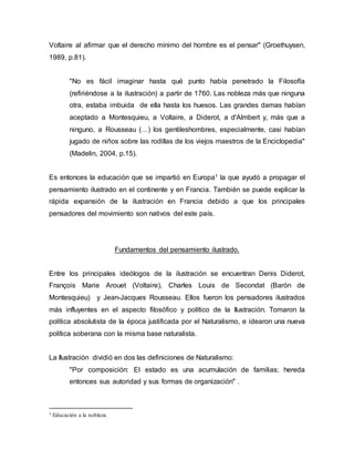 Voltaire al afirmar que el derecho mínimo del hombre es el pensar" (Groethuysen,
1989, p.81).
"No es fácil imaginar hasta qué punto había penetrado la Filosofía
(refiriéndose a la ilustración) a partir de 1760. Las nobleza más que ninguna
otra, estaba imbuida de ella hasta los huesos. Las grandes damas habían
aceptado a Montesquieu, a Voltaire, a Diderot, a d'Almbert y, más que a
ninguno, a Rousseau (…) los gentileshombres, especialmente, casi habían
jugado de niños sobre las rodillas de los viejos maestros de la Enciclopedia"
(Madelin, 2004, p.15).
Es entonces la educación que se impartió en Europa1 la que ayudó a propagar el
pensamiento ilustrado en el continente y en Francia. También se puede explicar la
rápida expansión de la ilustración en Francia debido a que los principales
pensadores del movimiento son nativos del este país.
Fundamentos del pensamiento ilustrado.
Entre los principales ideólogos de la ilustración se encuentran Denis Diderot,
François Marie Arouet (Voltaire), Charles Louis de Secondat (Barón de
Montesquieu) y Jean-Jacques Rousseau. Ellos fueron los pensadores ilustrados
más influyentes en el aspecto filosófico y político de la Ilustración. Tomaron la
política absolutista de la época justificada por el Naturalismo, e idearon una nueva
política soberana con la misma base naturalista.
La Ilustración dividió en dos las definiciones de Naturalismo:
"Por composición: El estado es una acumulación de familias; hereda
entonces sus autoridad y sus formas de organización" .
1 Educación a la nobleza.
 