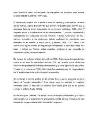 esos "bandidos" como un instrumento para la guerra civil, empleado para aplastar
al tercer estado" (Lefebvre, 1986, p.33).
El mismo autor explica más a detalle el tema del hambre, y como este es causante
de los motines, explica básicamente que; primero "el pueblo nunca admitió que la
naturaleza fuera la única responsable de su miseria" (Lefebvre, 1986, p.34). Y
segundo apunta a la culpabilidad de las clases nobles; "Los ricos, propietarios y
arrendatarios, en connivencia con los ministros y demás funcionarios del rey -
siempre favorables a los poderosos- habían explotado los excedentes para
venderlos en el exterior a mejor precio" (Lefebvre, 1986, p.34). Estos putos
explican de alguna manera el disgusto que comenzaban a sentir las clases más
bajas y pobres de Francia, estas molestias conllevan a una seguidilla de
alzamientos en los campos franceses.
De manera de sintetizar el texto de Lefebvre (1986). Este expone la siguiente tesis
central en su texto; La revolución francesa (1789) es causada por el pánico que
causo en los pobladores de Francia la hambruna y la crisis agraria que sacudido a
Francia en el invierno de 1788. Este miedo fue canalizado por los representantes
del 3° estado durante la sesión de estados generales.
Sin embargo la derrota política de la nobleza llevo a que se generara un nuevo
pánico al "complot aristocrático". Este último punto es rebatido por Lefebvre,
tomándolo como un mito que se esparció por Francia, para que así se pudiera
eliminar el sistema feudal francés.
Por lo tanto para Lefebvre una de las causas de la revolución francesa y su rápida
masificación, fue la expansión del gran pánico, siendo así una revolución no solo
de carácter burgués sino también de carácter campesino.
 