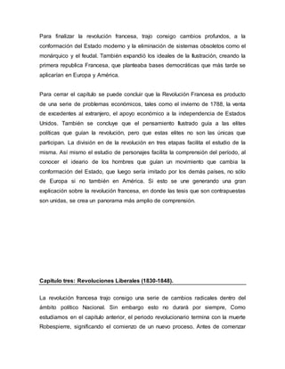 Para finalizar la revolución francesa, trajo consigo cambios profundos, a la
conformación del Estado moderno y la eliminación de sistemas obsoletos como el
monárquico y el feudal. También expandió los ideales de la Ilustración, creando la
primera republica Francesa, que planteaba bases democráticas que más tarde se
aplicarían en Europa y América.
Para cerrar el capítulo se puede concluir que la Revolución Francesa es producto
de una serie de problemas económicos, tales como el invierno de 1788, la venta
de excedentes al extranjero, el apoyo económico a la independencia de Estados
Unidos. También se concluye que el pensamiento Ilustrado guía a las elites
políticas que guían la revolución, pero que estas elites no son las únicas que
participan. La división en de la revolución en tres etapas facilita el estudio de la
misma. Así mismo el estudio de personajes facilita la comprensión del período, al
conocer el ideario de los hombres que guían un movimiento que cambia la
conformación del Estado, que luego sería imitado por los demás países, no sólo
de Europa si no también en América. Si esto se une generando una gran
explicación sobre la revolución francesa, en donde las tesis que son contrapuestas
son unidas, se crea un panorama más amplio de comprensión.
Capitulo tres: Revoluciones Liberales (1830-1848).
La revolución francesa trajo consigo una serie de cambios radicales dentro del
ámbito político Nacional. Sin embargo esto no durará por siempre, Como
estudiamos en el capitulo anterior, el periodo revolucionario termina con la muerte
Robespierre, significando el comienzo de un nuevo proceso. Antes de comenzar
 