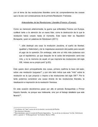 con el tema de las revoluciones liberales como tal, comprenderemos las causas
que a la vez son consecuencias de la primera Revolución Francesa.
Antecedentes de las Revoluciones Liberales (Francia y Europa).
Como se mencionó anteriormente, la guerra que enfrentaba Francia con Europa,
conllevó tanto a la atención de un nuevo líder, como la destrucción de lo que la
revolución había creado hasta el momento, Este nuevo líder es Napoleón
Bonaparte, quien en palabras de Hobsbawm (2011):
"…sólo destruyó una cosa: la revolución Jacobina, el sueño de libertad,
igualdad y fraternidad y de la majestuosa ascensión del pueblo para sacudir
el yugo de la opresión. Sin embargo, este era un mito más poderoso aún
que el napoleónico, ya que después de la caída del emperador, sería ese
mito, y no la memoria de aquél, el que inspiraría las revoluciones del siglo
XIX, incluso es su propio país" (p.83).
Esto quiere decir principalmente dos cosas, primero reafirma la tesis del autor,
sobre una revolución burguesa12, y por otro lado indica que este "mito" sobre la
revolución es la que propicia o inspira a las revoluciones del siglo XIX13. Por lo
tanto podemos considerar una causa directa de las revoluciones liberales, la
idealización e inspiración de la revolución francesa.
En esta ocasión decidiremos pasar por alto el periodo Bonapartista o Primer
Imperio francés, no porque sea irrelevante, sino por el trabajo detallado que este
llevaría14.
12 Al referirse de "mito" acerca de la revolución o ascensión del Pueblo.
13 Revoluciones Liberales.
14 Recomendamos para el estudio del Periodo Imperialista, "La era de las revoluciones" de Eric Hobsbawm
(2011) capitulo 4. "El Bonapartismo" de Frederic Bluche (1984).
 